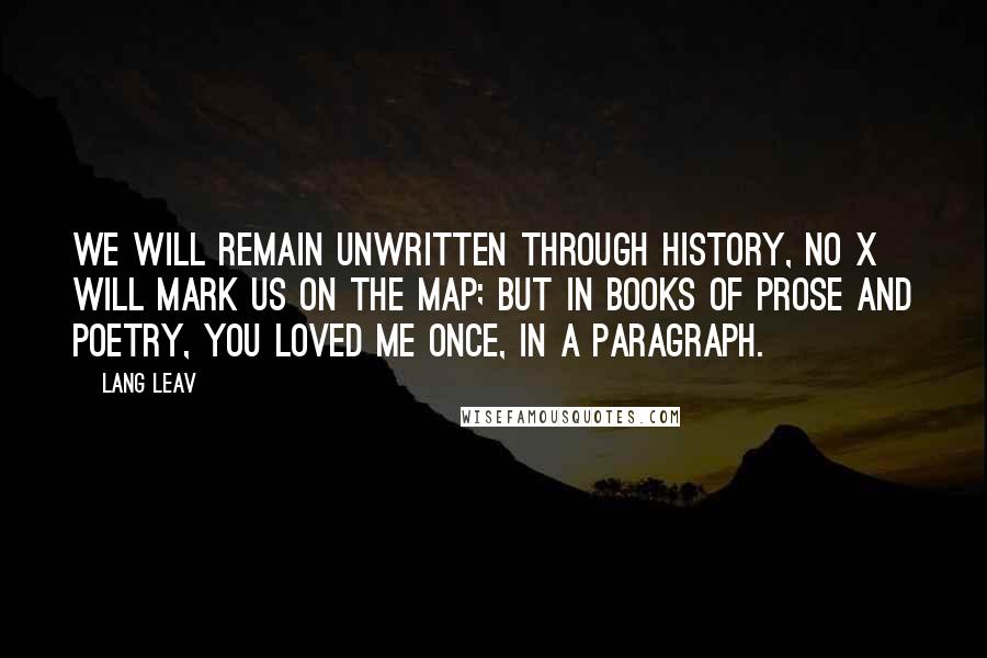 Lang Leav Quotes: We will remain unwritten through history, no X will mark us on the map; but in books of prose and poetry, you loved me once, in a paragraph.