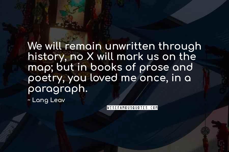 Lang Leav Quotes: We will remain unwritten through history, no X will mark us on the map; but in books of prose and poetry, you loved me once, in a paragraph.