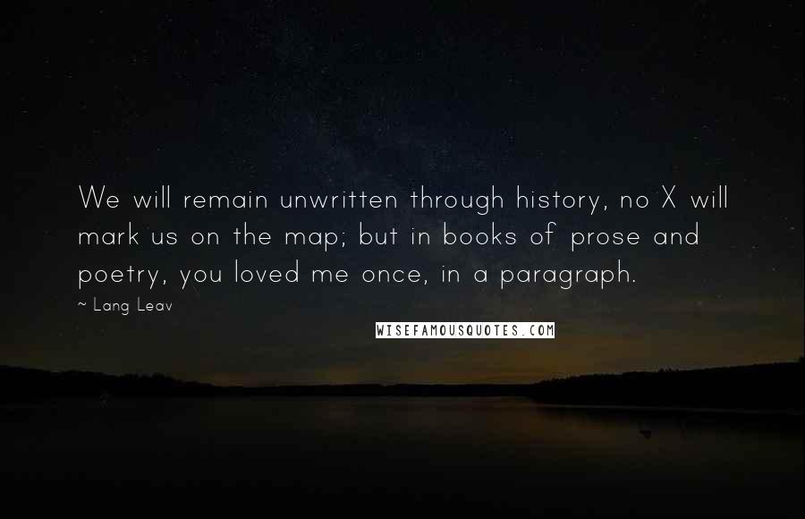 Lang Leav Quotes: We will remain unwritten through history, no X will mark us on the map; but in books of prose and poetry, you loved me once, in a paragraph.