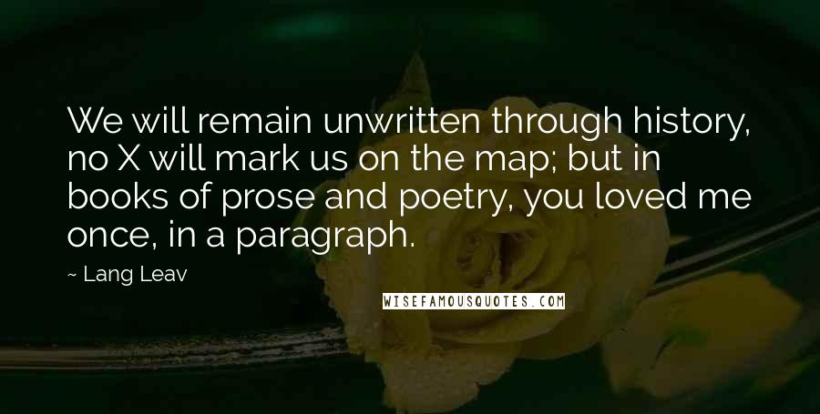 Lang Leav Quotes: We will remain unwritten through history, no X will mark us on the map; but in books of prose and poetry, you loved me once, in a paragraph.