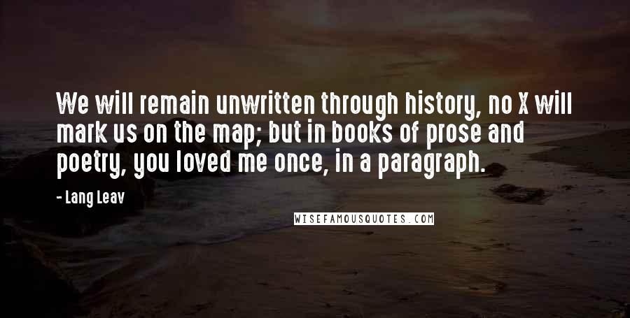 Lang Leav Quotes: We will remain unwritten through history, no X will mark us on the map; but in books of prose and poetry, you loved me once, in a paragraph.