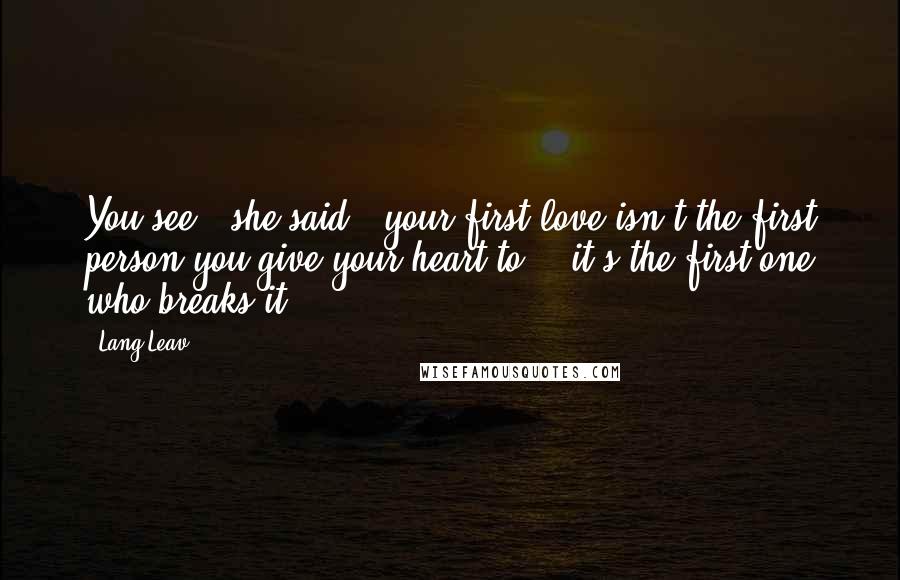 Lang Leav Quotes: You see," she said, "your first love isn't the first person you give your heart to - it's the first one who breaks it.