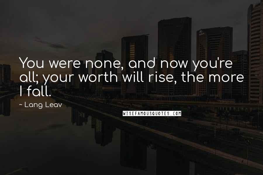 Lang Leav Quotes: You were none, and now you're all; your worth will rise, the more I fall.