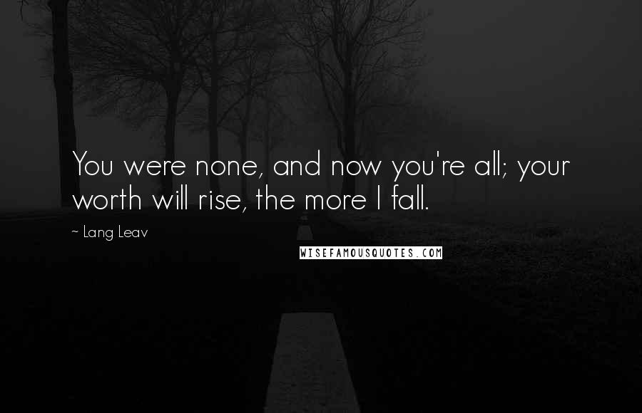 Lang Leav Quotes: You were none, and now you're all; your worth will rise, the more I fall.