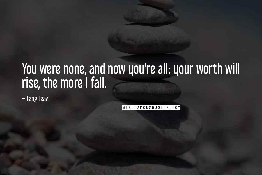 Lang Leav Quotes: You were none, and now you're all; your worth will rise, the more I fall.