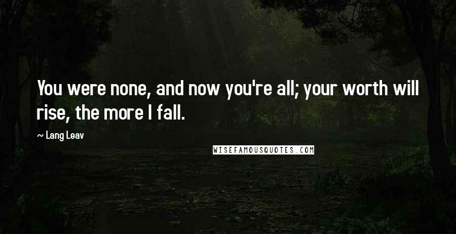 Lang Leav Quotes: You were none, and now you're all; your worth will rise, the more I fall.