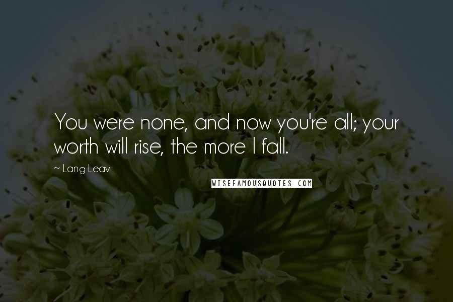 Lang Leav Quotes: You were none, and now you're all; your worth will rise, the more I fall.