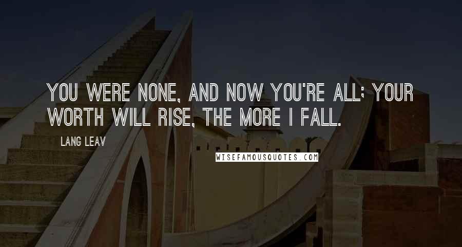 Lang Leav Quotes: You were none, and now you're all; your worth will rise, the more I fall.