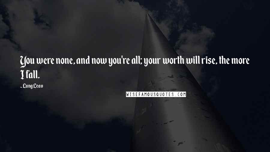 Lang Leav Quotes: You were none, and now you're all; your worth will rise, the more I fall.