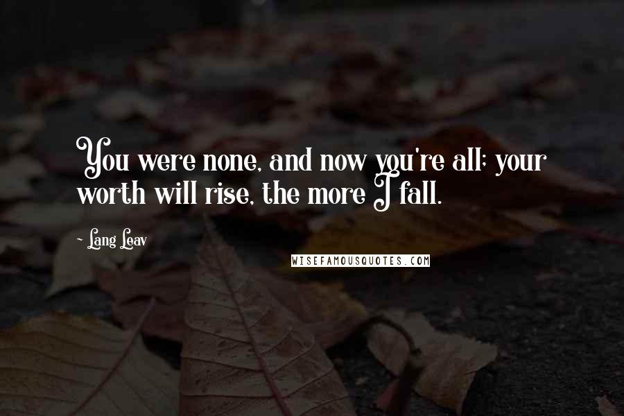 Lang Leav Quotes: You were none, and now you're all; your worth will rise, the more I fall.