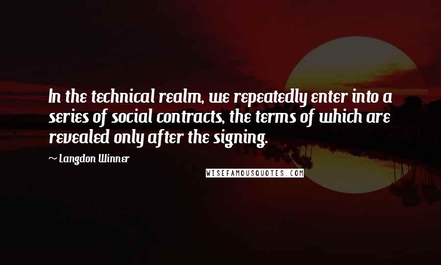 Langdon Winner Quotes: In the technical realm, we repeatedly enter into a series of social contracts, the terms of which are revealed only after the signing.