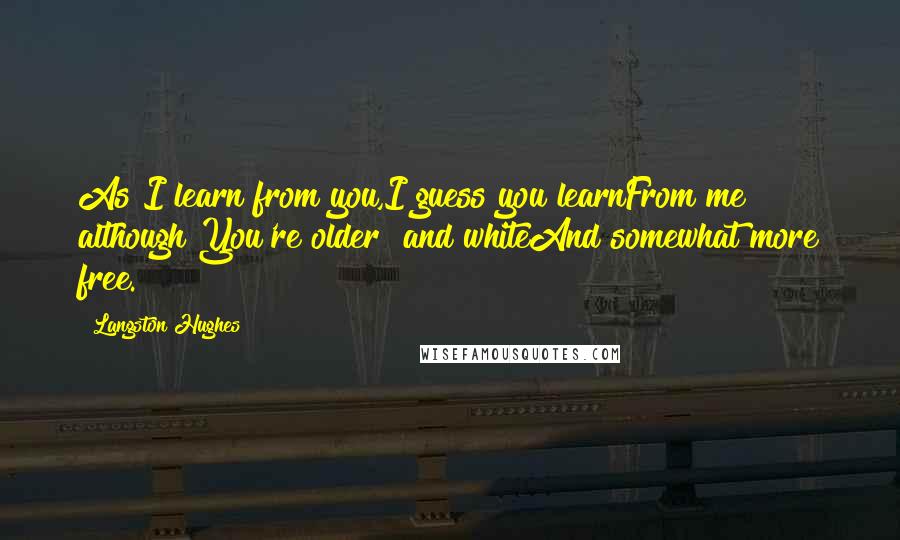 Langston Hughes Quotes: As I learn from you,I guess you learnFrom me although You're older and whiteAnd somewhat more free.