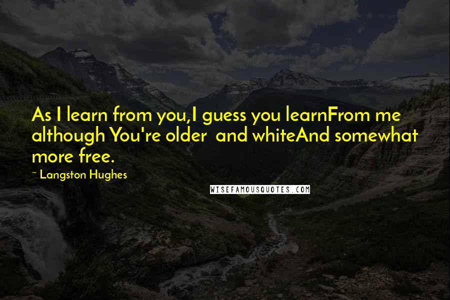 Langston Hughes Quotes: As I learn from you,I guess you learnFrom me although You're older and whiteAnd somewhat more free.