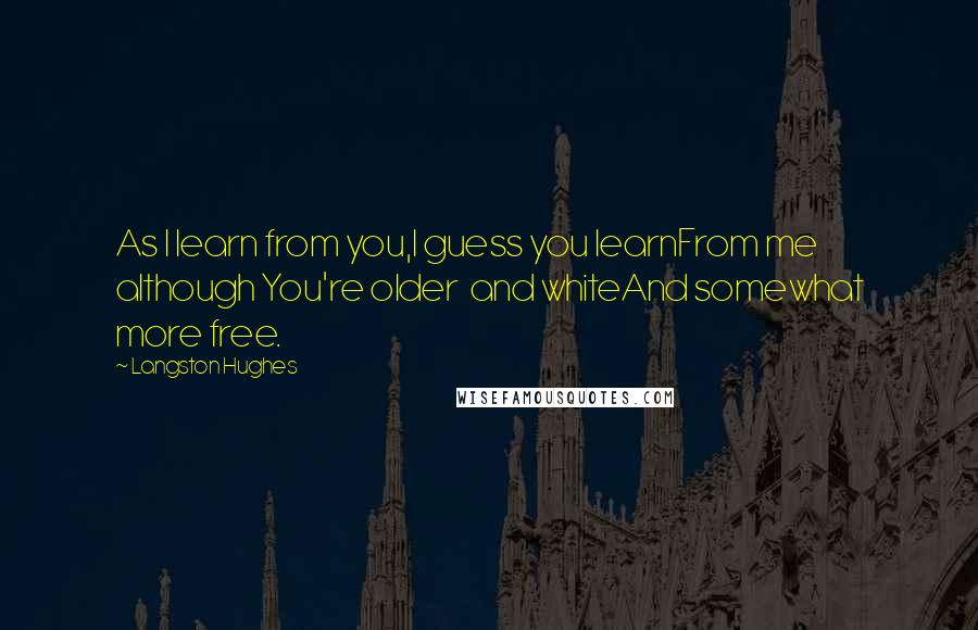 Langston Hughes Quotes: As I learn from you,I guess you learnFrom me although You're older and whiteAnd somewhat more free.