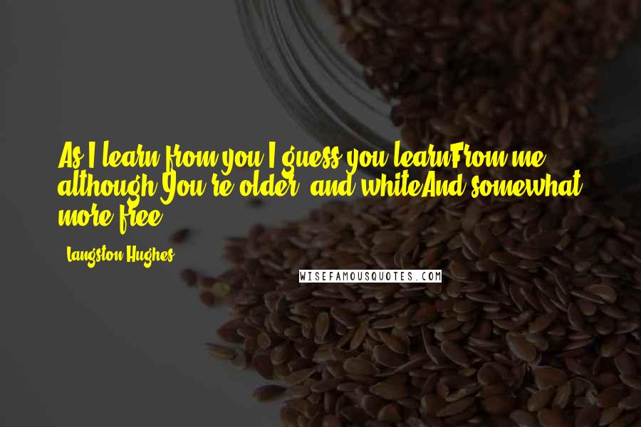 Langston Hughes Quotes: As I learn from you,I guess you learnFrom me although You're older and whiteAnd somewhat more free.