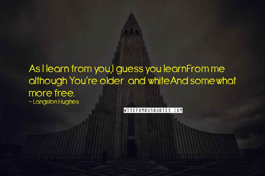 Langston Hughes Quotes: As I learn from you,I guess you learnFrom me although You're older and whiteAnd somewhat more free.