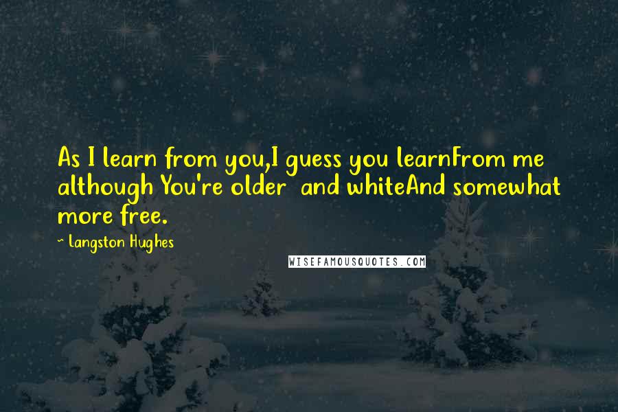 Langston Hughes Quotes: As I learn from you,I guess you learnFrom me although You're older and whiteAnd somewhat more free.