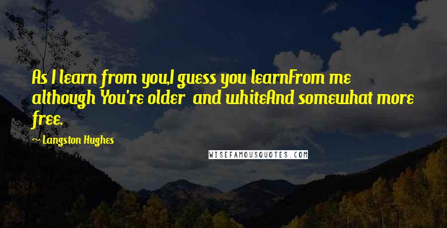 Langston Hughes Quotes: As I learn from you,I guess you learnFrom me although You're older and whiteAnd somewhat more free.