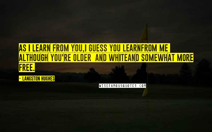 Langston Hughes Quotes: As I learn from you,I guess you learnFrom me although You're older and whiteAnd somewhat more free.