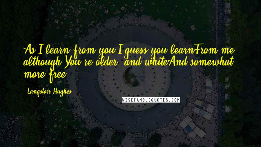 Langston Hughes Quotes: As I learn from you,I guess you learnFrom me although You're older and whiteAnd somewhat more free.