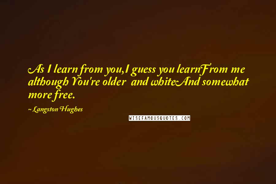Langston Hughes Quotes: As I learn from you,I guess you learnFrom me although You're older and whiteAnd somewhat more free.