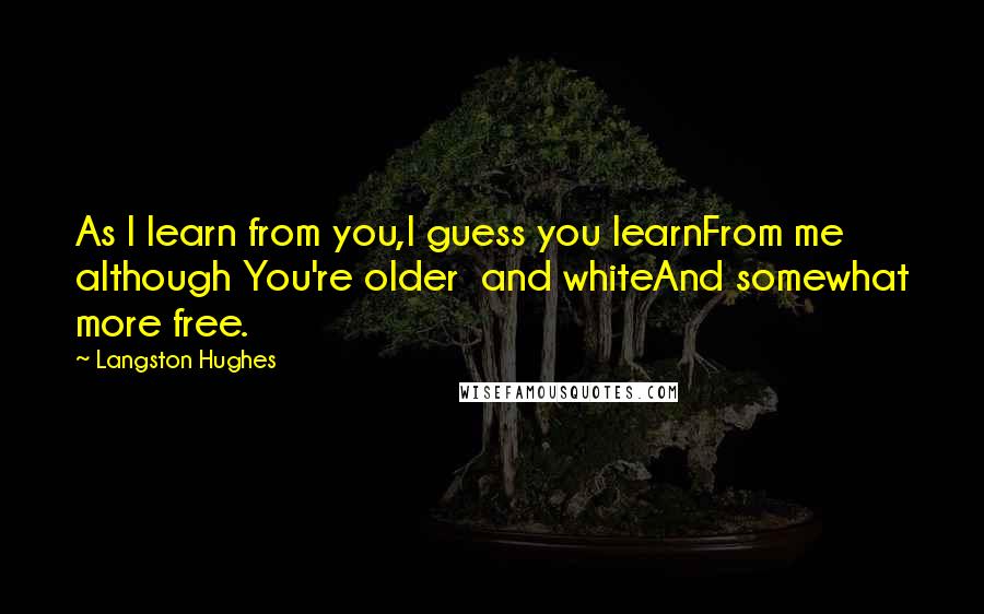 Langston Hughes Quotes: As I learn from you,I guess you learnFrom me although You're older and whiteAnd somewhat more free.