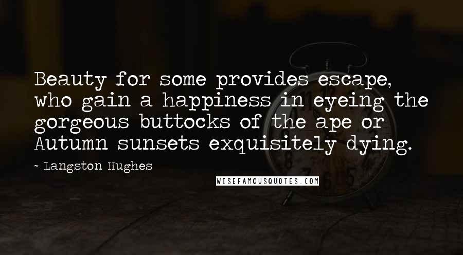 Langston Hughes Quotes: Beauty for some provides escape, who gain a happiness in eyeing the gorgeous buttocks of the ape or Autumn sunsets exquisitely dying.