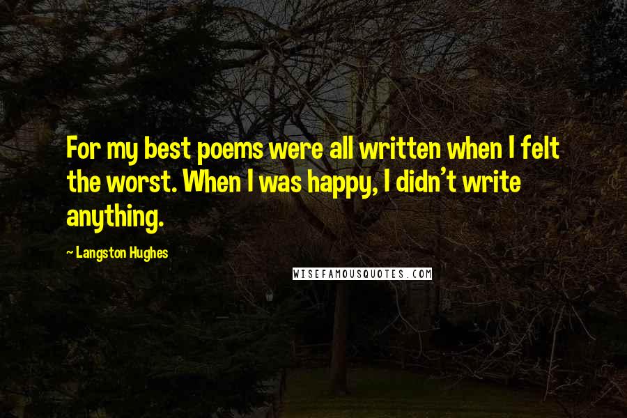 Langston Hughes Quotes: For my best poems were all written when I felt the worst. When I was happy, I didn't write anything.