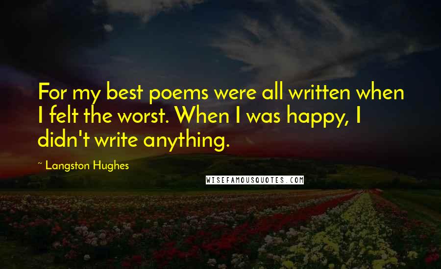 Langston Hughes Quotes: For my best poems were all written when I felt the worst. When I was happy, I didn't write anything.