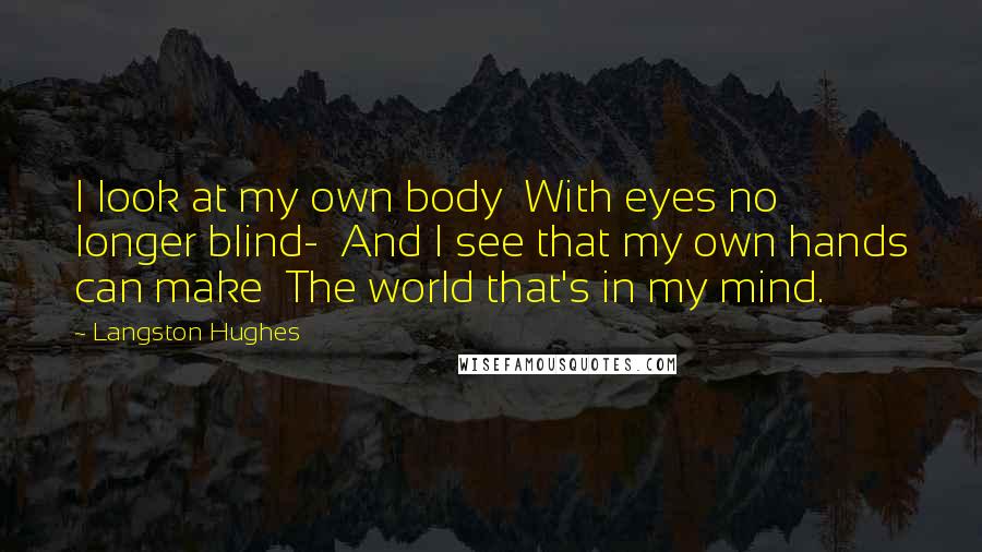 Langston Hughes Quotes: I look at my own body With eyes no longer blind- And I see that my own hands can make The world that's in my mind.
