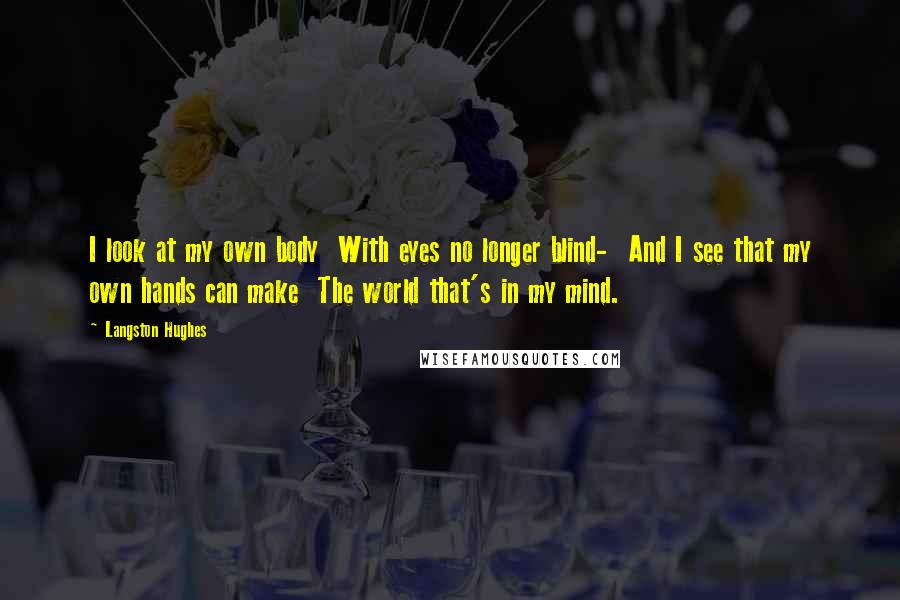Langston Hughes Quotes: I look at my own body With eyes no longer blind- And I see that my own hands can make The world that's in my mind.