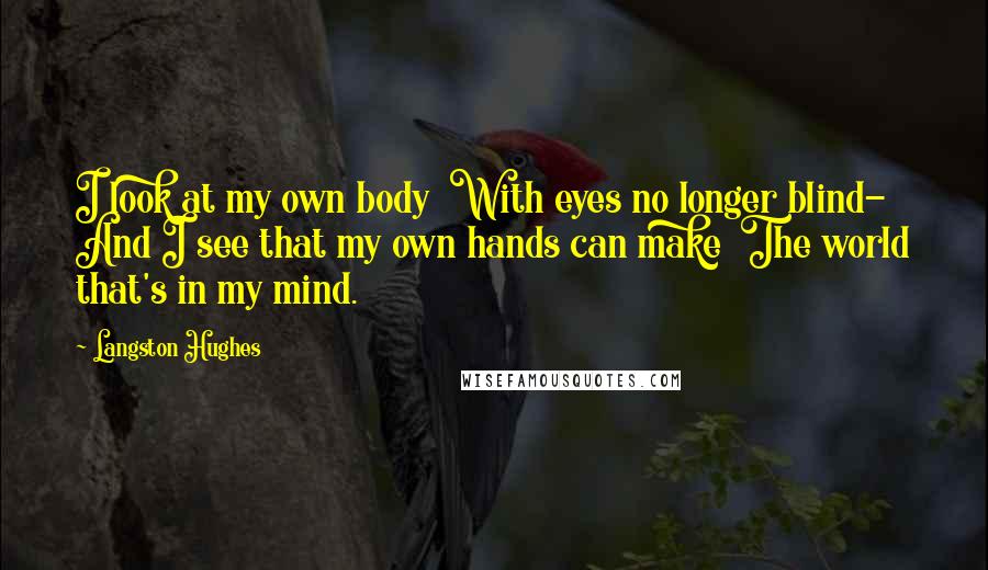 Langston Hughes Quotes: I look at my own body With eyes no longer blind- And I see that my own hands can make The world that's in my mind.