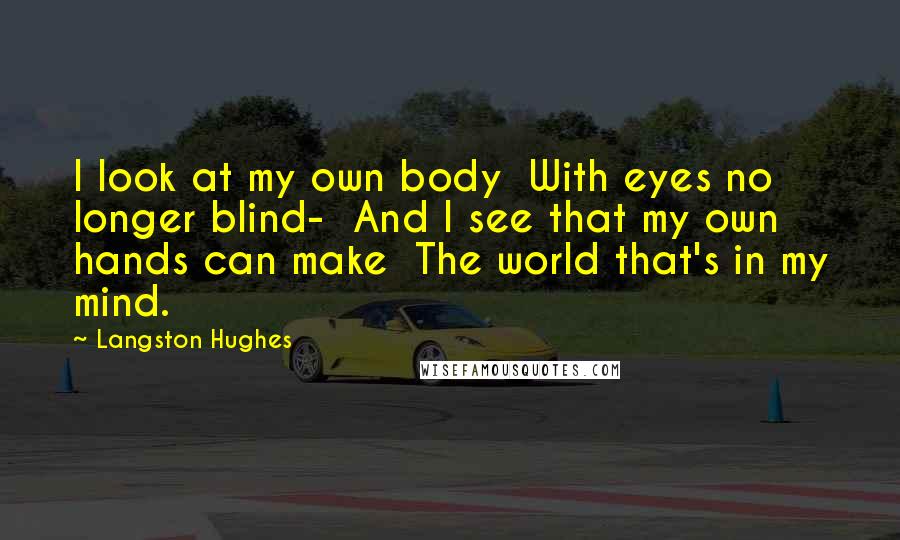Langston Hughes Quotes: I look at my own body With eyes no longer blind- And I see that my own hands can make The world that's in my mind.