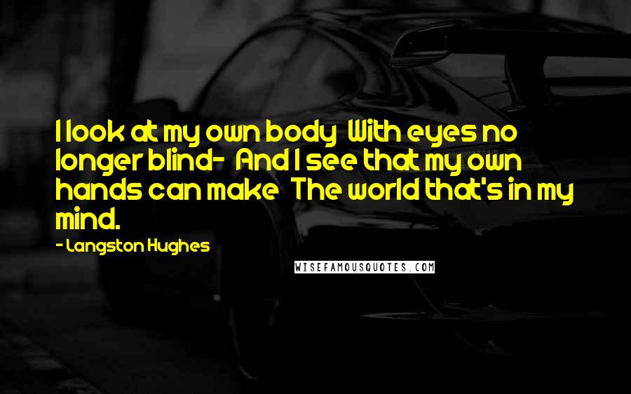 Langston Hughes Quotes: I look at my own body With eyes no longer blind- And I see that my own hands can make The world that's in my mind.
