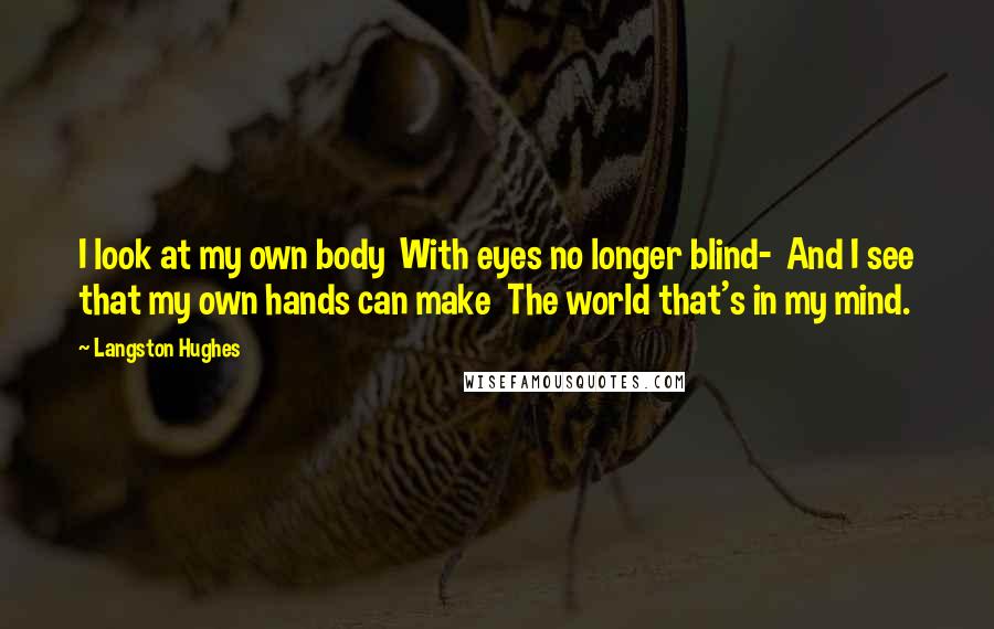 Langston Hughes Quotes: I look at my own body With eyes no longer blind- And I see that my own hands can make The world that's in my mind.
