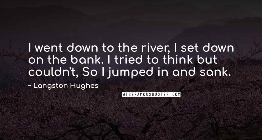 Langston Hughes Quotes: I went down to the river, I set down on the bank. I tried to think but couldn't, So I jumped in and sank.