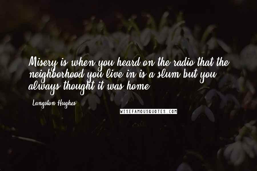 Langston Hughes Quotes: Misery is when you heard on the radio that the neighborhood you live in is a slum but you always thought it was home.