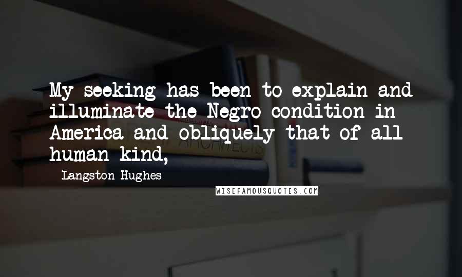 Langston Hughes Quotes: My seeking has been to explain and illuminate the Negro condition in America and obliquely that of all human kind,