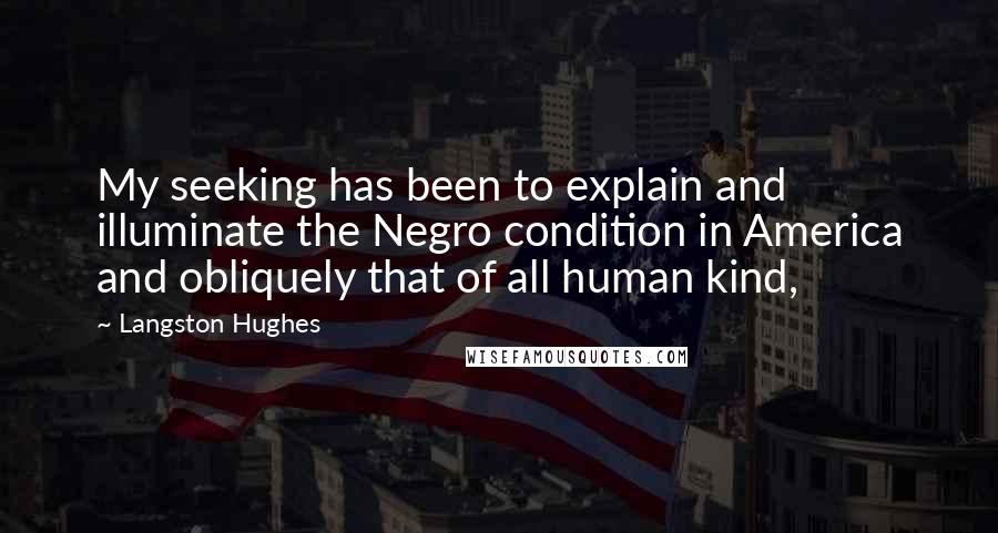 Langston Hughes Quotes: My seeking has been to explain and illuminate the Negro condition in America and obliquely that of all human kind,