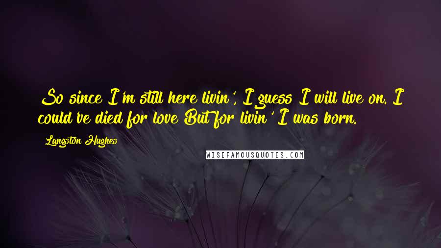 Langston Hughes Quotes: So since I'm still here livin', I guess I will live on. I could've died for love But for livin' I was born.