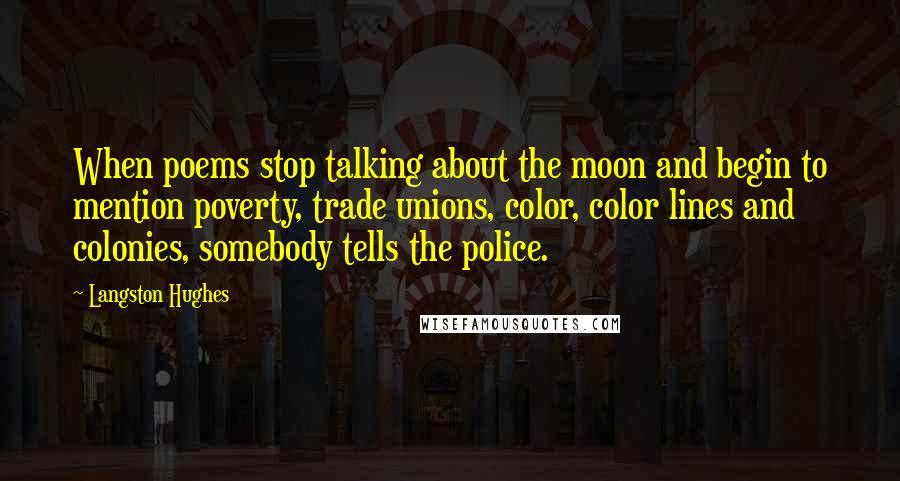 Langston Hughes Quotes: When poems stop talking about the moon and begin to mention poverty, trade unions, color, color lines and colonies, somebody tells the police.