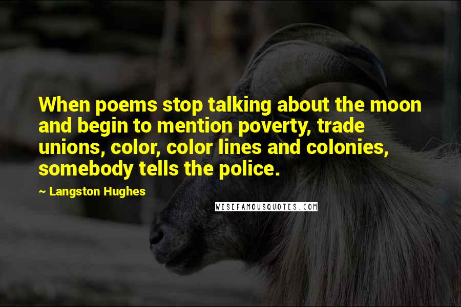 Langston Hughes Quotes: When poems stop talking about the moon and begin to mention poverty, trade unions, color, color lines and colonies, somebody tells the police.