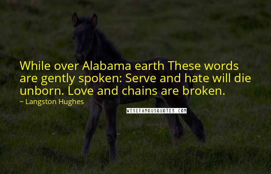 Langston Hughes Quotes: While over Alabama earth These words are gently spoken: Serve and hate will die unborn. Love and chains are broken.