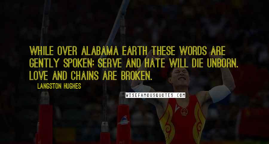 Langston Hughes Quotes: While over Alabama earth These words are gently spoken: Serve and hate will die unborn. Love and chains are broken.