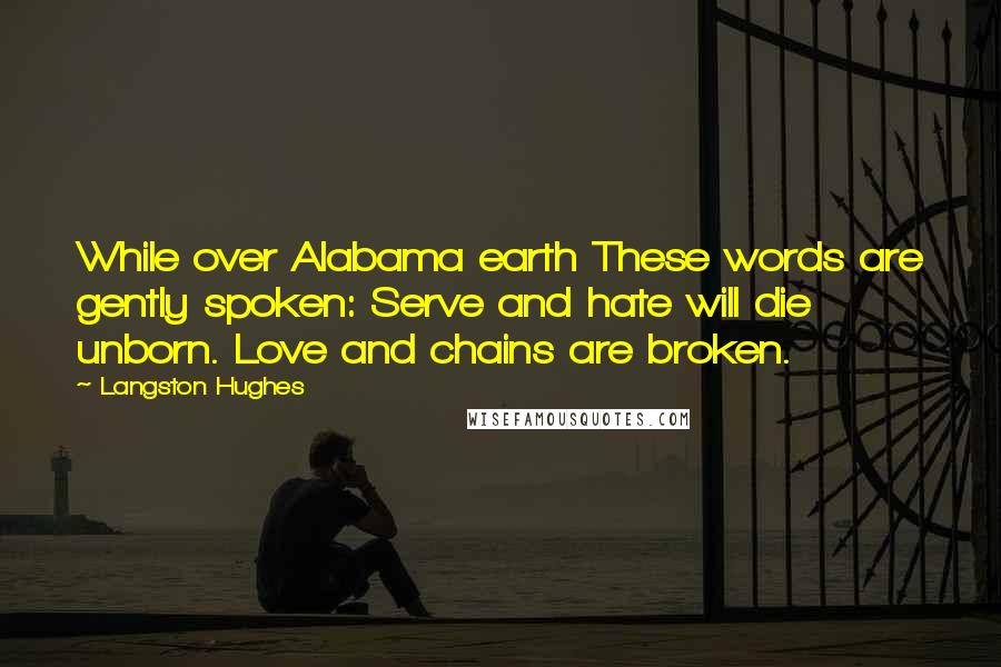 Langston Hughes Quotes: While over Alabama earth These words are gently spoken: Serve and hate will die unborn. Love and chains are broken.