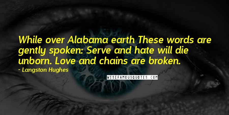 Langston Hughes Quotes: While over Alabama earth These words are gently spoken: Serve and hate will die unborn. Love and chains are broken.