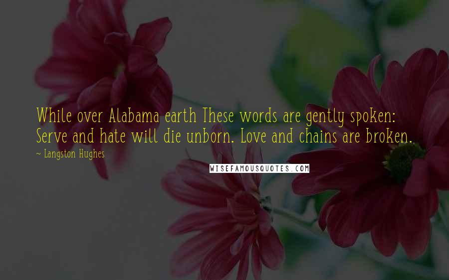 Langston Hughes Quotes: While over Alabama earth These words are gently spoken: Serve and hate will die unborn. Love and chains are broken.