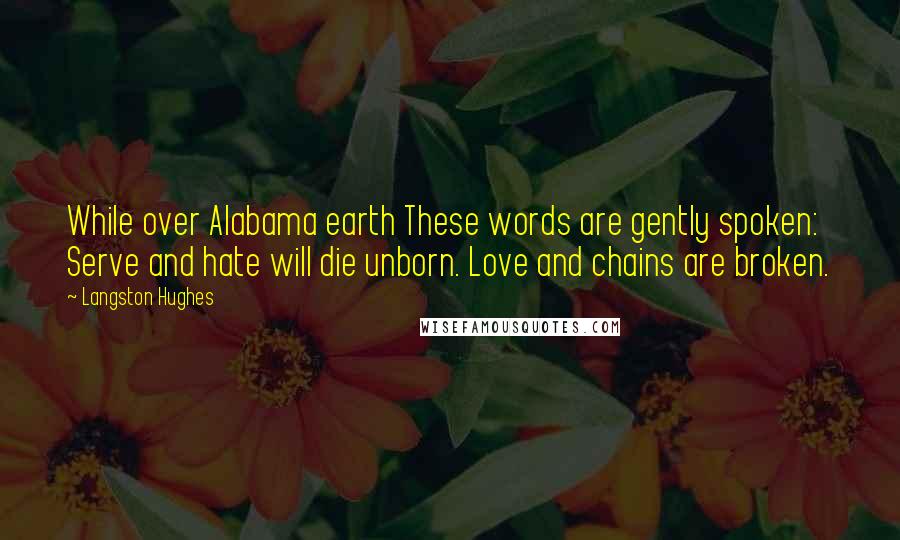 Langston Hughes Quotes: While over Alabama earth These words are gently spoken: Serve and hate will die unborn. Love and chains are broken.