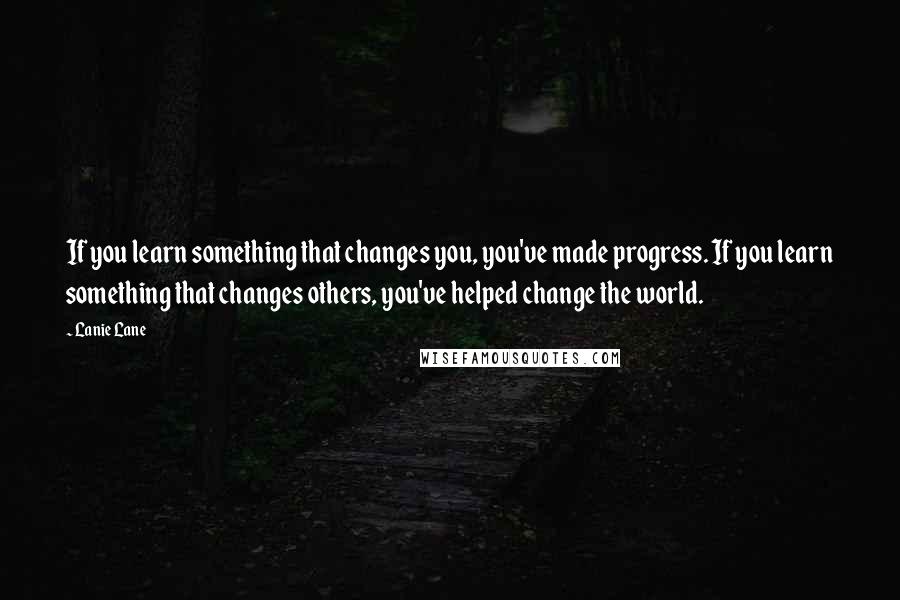 Lanie Lane Quotes: If you learn something that changes you, you've made progress. If you learn something that changes others, you've helped change the world.