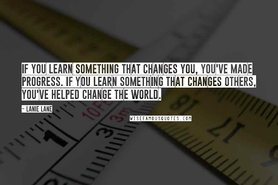 Lanie Lane Quotes: If you learn something that changes you, you've made progress. If you learn something that changes others, you've helped change the world.